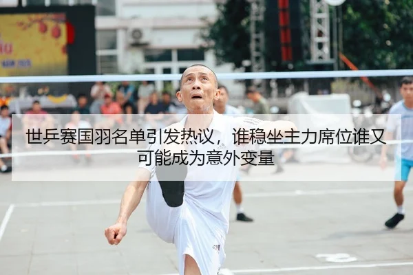 世乒赛国羽名单引发热议，谁稳坐主力席位谁又可能成为意外变量