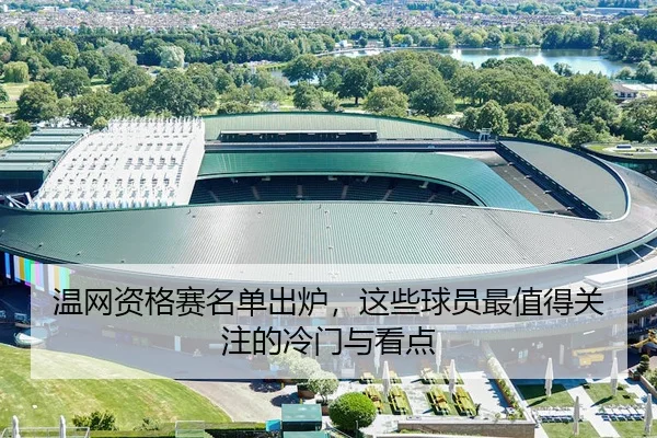 温网资格赛名单出炉，这些球员最值得关注的冷门与看点
